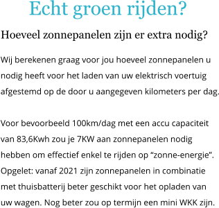 Echt groen rijden? Hoeveel zonnepanelen zijn er extra nodig? Wij berekenen graag voor jou hoeveel zonnepanelen u nodig heeft voor het laden van uw elektrisch voertuig  afgestemd op de door u aangegeven kilometers per dag.  Voor bevoorbeeld 100km/dag met een accu capaciteit van 83,6Kwh zou je 7KW aan zonnepanelen nodig hebben om effectief enkel te rijden op zonne-energie. Opgelet: vanaf 2021 zijn zonnepanelen in combinatie met thuisbatterij beter geschikt voor het opladen van uw wagen. Nog beter zou op termijn een mini WKK zijn.